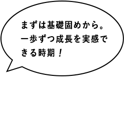まずは基礎固めから。一歩ずつ成長を実感できる時期！