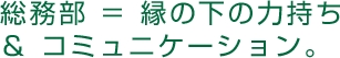 総務部 ＝ 縁の下の力持ち ＆ コミュニケーション。