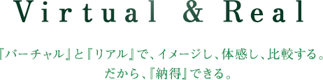 Virtual & Real 『バーチャル』と『リアル』で、イメージし、体感し、比較する。だから、『納得』できる。