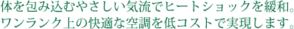 体を包み込むやさしい気流でヒートショックを緩和。ワンランク上の快適な空調を低コストで実現します。